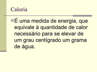 Caloria É uma medida de energia, que equivale à quantidade de calor necessário para se elevar de um grau centígrado um grama de água.  