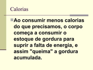 Calorias Ao consumir menos calorias   do que precisamos, o corpo começa a consumir o estoque de gordura para suprir a falta de energia, e assim "queima" a gordura acumulada.   