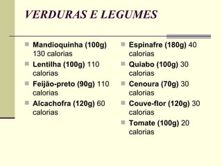 VERDURAS E LEGUMES Mandioquinha (100g)  130 calorias Lentilha (100g)  110 calorias Feijão-preto (90g)  110 calorias Alcachofra (120g)  60 calorias Espinafre (180g)  40 calorias Quiabo (100g)  30 calorias Cenoura (70g)  30 calorias Couve-flor (120g)  30 calorias Tomate (100g)  20 calorias 