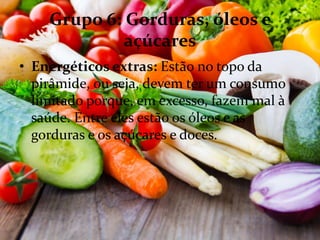 Grupo 6: Gorduras, óleos e
açúcares
• Energéticos extras: Estão no topo da
pirâmide, ou seja, devem ter um consumo
limitado porque, em excesso, fazem mal à
saúde. Entre eles estão os óleos e as
gorduras e os açúcares e doces.
 