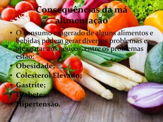 Consequências da má
alimentação
• O consumo exagerado de alguns alimentos e
bebidas podem gerar diversos problemas e
até matar aos poucos, entre os problemas
estão:
• Obesidade;
• Colesterol Elevado;
• Gastrite;
• Diabete;
• Hipertensão.
 