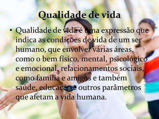 Qualidade de vida
• Qualidade de vida é uma expressão que
indica as condições de vida de um ser
humano, que envolver várias áreas,
como o bem físico, mental, psicológico
e emocional, relacionamentos sociais,
como família e amigos e também
saúde, educação e outros parâmetros
que afetam a vida humana.
 