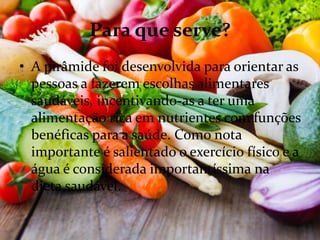Para que serve?
• A pirâmide foi desenvolvida para orientar as
pessoas a fazerem escolhas alimentares
saudáveis, incentivando-as a ter uma
alimentação rica em nutrientes com funções
benéficas para a saúde. Como nota
importante é salientado o exercício físico e a
água é considerada importantíssima na
dieta saudável.
 