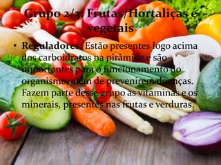Grupo 2/3: Frutas/Hortaliças e
vegetais
• Reguladores: Estão presentes logo acima
dos carboidratos na pirâmide e são
importantes para o funcionamento do
organismo, além de prevenirem doenças.
Fazem parte desse grupo as vitaminas e os
minerais, presentes nas frutas e verduras.
 