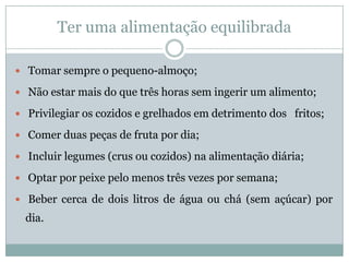 Ter uma alimentação equilibrada Tomar sempre o pequeno-almoço; Não estar mais do que três horas sem ingerir um alimento; Privilegiar os cozidos e grelhados em detrimento dos   fritos; Comer duas peças de fruta por dia; Incluir legumes (crus ou cozidos) na alimentação diária; Optar por peixe pelo menos três vezes por semana; Beber cerca de dois litros de água ou chá (sem açúcar) por dia.