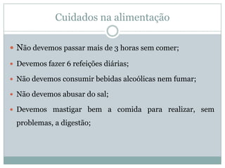 Cuidados na alimentaçãoNão devemos passar mais de 3 horas sem comer;Devemos fazer 6 refeições diárias;Não devemos consumir bebidas alcoólicas nem fumar;Não devemos abusar do sal;Devemos mastigar bem a comida para realizar, sem problemas, a digestão;