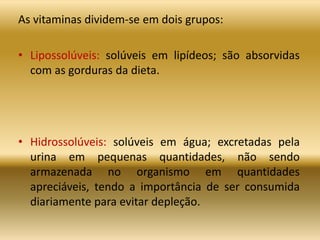 As vitaminas dividem-se em dois grupos:
• Lipossolúveis: solúveis em lipídeos; são absorvidas
com as gorduras da dieta.
• Hidrossolúveis: solúveis em água; excretadas pela
urina em pequenas quantidades, não sendo
armazenada no organismo em quantidades
apreciáveis, tendo a importância de ser consumida
diariamente para evitar depleção.
 