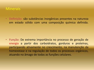 Minerais
• Definição: são substâncias inorgânicas presentes na natureza
em estado sólido com uma composição química definida.
• Função: De extrema importância no processo de geração de
energia a partir dos carboidratos, gorduras e proteínas,
participando ativamente no crescimento, na manutenção da
homeostase e na regulação de todos os processos orgânicos,
atuando no âmago de todas as funções celulares.
 