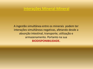 Interações Mineral-Mineral
A ingestão simultânea entre os minerais podem ter
interações simultâneas negativas, afetando desde a
absorção intestinal, transporte, utilização e
armazenamento. Portanto na sua
BIODISPONIBILIDADE.
 