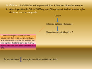 Ác. Graxos livres absorção do cálcio= sabões de cálcio
 Cálcio: 10 a 30% absorvido pelos adultos. E 60% em hiperabsorventes.
 Altas ingestões de Cálcio 2.000mg ou +/dia podem interferir na absorção
de ferro, zinco e manganês.
Cálcio
Intestino delgado (duodeno)
Absorção mais rápida pH < 7
O intestino delgado é um tubo com
pouco mais de 6 m de comprimento por
4cm de diâmetro e pode ser dividido em
três regiões: duodeno (cerca de 25 cm),
jejuno (cerca de 5 m) e íleo (cerca de 1,5
cm).
 