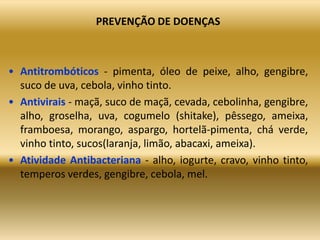 PREVENÇÃO DE DOENÇAS
• Antitrombóticos - pimenta, óleo de peixe, alho, gengibre,
suco de uva, cebola, vinho tinto.
• Antivirais - maçã, suco de maçã, cevada, cebolinha, gengibre,
alho, groselha, uva, cogumelo (shitake), pêssego, ameixa,
framboesa, morango, aspargo, hortelã-pimenta, chá verde,
vinho tinto, sucos(laranja, limão, abacaxi, ameixa).
• Atividade Antibacteriana - alho, iogurte, cravo, vinho tinto,
temperos verdes, gengibre, cebola, mel.
 