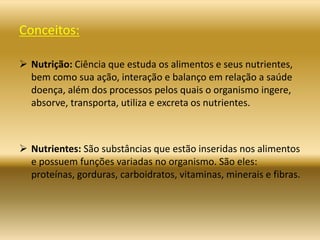 Conceitos:
 Nutrição: Ciência que estuda os alimentos e seus nutrientes,
bem como sua ação, interação e balanço em relação a saúde
doença, além dos processos pelos quais o organismo ingere,
absorve, transporta, utiliza e excreta os nutrientes.
 Nutrientes: São substâncias que estão inseridas nos alimentos
e possuem funções variadas no organismo. São eles:
proteínas, gorduras, carboidratos, vitaminas, minerais e fibras.
 