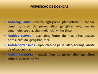 PREVENÇÃO DE DOENÇAS
• Anticoagulantes (contra agregação plaquetária) - canela,
cominho, óleo de peixe, alho, gengibre, uva, melão,
cogumelo, cebola, chá, melancia, vinho tinto
• Antidepressivos - espinafre, frutos do mar, alho, açúcar,
nozes, cafeína, gengibre, mel.
• Anti-hipertensivos - aipo, óleo de peixe, alho, toranja, azeite
de oliva, cebola.
• Antiinflamatórios - maçã, óleo de peixe, alho, gengibre,
cebola, abacaxi, sálvia.
 