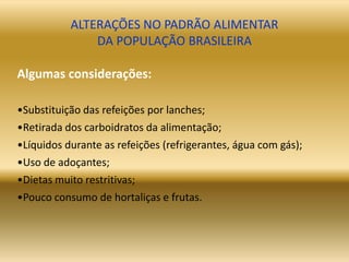 ALTERAÇÕES NO PADRÃO ALIMENTAR
DA POPULAÇÃO BRASILEIRA
Algumas considerações:
•Substituição das refeições por lanches;
•Retirada dos carboidratos da alimentação;
•Líquidos durante as refeições (refrigerantes, água com gás);
•Uso de adoçantes;
•Dietas muito restritivas;
•Pouco consumo de hortaliças e frutas.
 