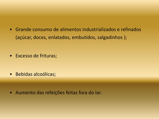 • Grande consumo de alimentos industrializados e refinados
(açúcar, doces, enlatados, embutidos, salgadinhos );
• Excesso de frituras;
• Bebidas alcoólicas;
• Aumento das refeições feitas fora do lar.
 