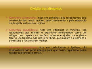 Divisão dos alimentos
 Alimentos construtores: ricos em proteínas. São responsáveis pela
construção dos novos tecidos, pelo crescimento e pela reparação
do desgaste natural dos tecidos.
 Alimentos reguladores: ricos em vitaminas e minerais, são
responsáveis por manter o organismo funcionando como um
relógio, pois regulam as reações químicas e ajudam os órgãos a
fazer o seu trabalho. São ricos em fibras, que ajudam o estômago e
o intestino a funcionarem melhor.
 Alimentos energéticos: ricos em carboidratos e lipídeos, são
responsáveis por gerar energia para que nosso organismo possa
realizar sua funções normais.
 