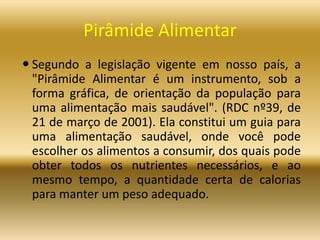 Pirâmide Alimentar
 Segundo a legislação vigente em nosso país, a
"Pirâmide Alimentar é um instrumento, sob a
forma gráfica, de orientação da população para
uma alimentação mais saudável". (RDC nº39, de
21 de março de 2001). Ela constitui um guia para
uma alimentação saudável, onde você pode
escolher os alimentos a consumir, dos quais pode
obter todos os nutrientes necessários, e ao
mesmo tempo, a quantidade certa de calorias
para manter um peso adequado.
 