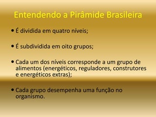 Entendendo a Pirâmide Brasileira
 É dividida em quatro níveis;
 É subdividida em oito grupos;
 Cada um dos níveis corresponde a um grupo de
alimentos (energéticos, reguladores, construtores
e energéticos extras);
 Cada grupo desempenha uma função no
organismo.
 