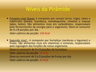 Níveis da Pirâmide
 Primeiro nível (base): é composto por cereais (arroz, trigo), raízes e
tubérculos (batata, mandioca, mandioquinha, inhame) e massas
(pães, bolos). São alimentos ricos em carboidratos, responsáveis
pelo fornecimento de energia para o organismo. Deve-se consumir
de 5 a 9 porções por dia.
Valor calórico da porção: 150 Kcal.
 Segundo nível : é composto por hortaliças (verduras e legumes) e
frutas. São alimentos ricos em vitaminas e minerais, responsáveis
pela regulagem das funções do nosso organismo.
Deve-se consumir de 4 a 5 porções de hortaliças .
Valor calórico da porção: 15 Kcal.
Deve se consumir de 3 a 5 porções de frutas por dia.
Valor calórico da porção: 35 Kcal.
 