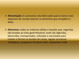  Alimentação: é o processo voluntário pelo qual os seres vivos
adquirem do mundo exterior os alimentos que compõem a
dieta.
 Alimentos: todas as matérias sólidas e líquidas que, ingeridas,
são levadas ao trato gastrintestinal, onde são digeridas,
absorvidas, transportadas, utilizadas e excretadas para
manter e formar os tecidos do corpo, regular processos
fisiológicos, corporais e fornecer calor, mantendo a vida.
 