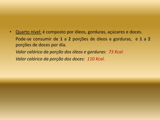 • Quarto nível: é composto por óleos, gorduras, açúcares e doces.
Pode-se consumir de 1 a 2 porções de óleos e gorduras, e 1 a 2
porções de doces por dia.
Valor calórico da porção dos óleos e gorduras: 73 Kcal.
Valor calórico da porção dos doces: 110 Kcal.
 