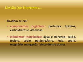 Divisão Dos Nutrientes...
Dividem-se em:
• componentes orgânicos: proteínas, lipídeos,
carboidratos e vitaminas.
• elementos inorgânicos: água e minerais: cálcio,
fósforo, sódio, potássio,ferro, iodo, cobre,
magnésio, manganês, zinco dentre outros.
 