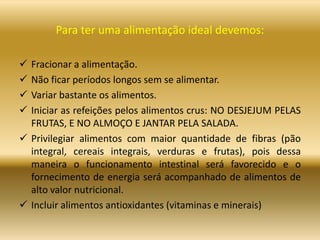 Para ter uma alimentação ideal devemos:
 Fracionar a alimentação.
 Não ficar períodos longos sem se alimentar.
 Variar bastante os alimentos.
 Iniciar as refeições pelos alimentos crus: NO DESJEJUM PELAS
FRUTAS, E NO ALMOÇO E JANTAR PELA SALADA.
 Privilegiar alimentos com maior quantidade de fibras (pão
integral, cereais integrais, verduras e frutas), pois dessa
maneira o funcionamento intestinal será favorecido e o
fornecimento de energia será acompanhado de alimentos de
alto valor nutricional.
 Incluir alimentos antioxidantes (vitaminas e minerais)
 