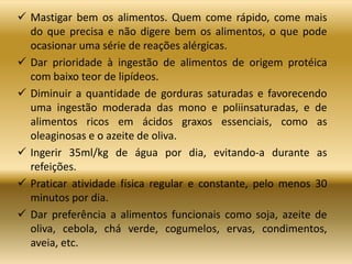  Mastigar bem os alimentos. Quem come rápido, come mais
do que precisa e não digere bem os alimentos, o que pode
ocasionar uma série de reações alérgicas.
 Dar prioridade à ingestão de alimentos de origem protéica
com baixo teor de lipídeos.
 Diminuir a quantidade de gorduras saturadas e favorecendo
uma ingestão moderada das mono e poliinsaturadas, e de
alimentos ricos em ácidos graxos essenciais, como as
oleaginosas e o azeite de oliva.
 Ingerir 35ml/kg de água por dia, evitando-a durante as
refeições.
 Praticar atividade física regular e constante, pelo menos 30
minutos por dia.
 Dar preferência a alimentos funcionais como soja, azeite de
oliva, cebola, chá verde, cogumelos, ervas, condimentos,
aveia, etc.
 