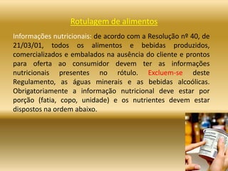 Rotulagem de alimentos
Informações nutricionais: de acordo com a Resolução nº 40, de
21/03/01, todos os alimentos e bebidas produzidos,
comercializados e embalados na ausência do cliente e prontos
para oferta ao consumidor devem ter as informações
nutricionais presentes no rótulo. Excluem-se deste
Regulamento, as águas minerais e as bebidas alcoólicas.
Obrigatoriamente a informação nutricional deve estar por
porção (fatia, copo, unidade) e os nutrientes devem estar
dispostos na ordem abaixo.
 