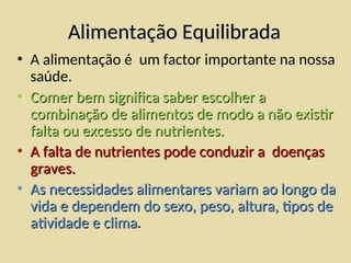 Alimentação Equilibrada
Alimentação Equilibrada
• A alimentação é um factor importante na nossa
saúde.
• Comer bem significa saber escolher a
Comer bem significa saber escolher a
combinação de alimentos de modo a não existir
combinação de alimentos de modo a não existir
falta ou excesso de nutrientes.
falta ou excesso de nutrientes.
• A falta de nutrientes pode conduzir a doenças
A falta de nutrientes pode conduzir a doenças
graves.
graves.
• As necessidades alimentares variam ao longo da
As necessidades alimentares variam ao longo da
vida e dependem do sexo, peso, altura, tipos de
vida e dependem do sexo, peso, altura, tipos de
atividade e clima
atividade e clima.
 