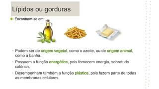 Lípidos ou gorduras
• Podem ser de origem vegetal, como o azeite, ou de origem animal,
como a banha.
• Possuem a função energética, pois fornecem energia, sobretudo
calórica.
• Desempenham também a função plástica, pois fazem parte de todas
as membranas celulares.
Encontram-se em:
 
