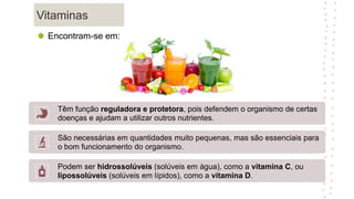 Vitaminas
Têm função reguladora e protetora, pois defendem o organismo de certas
doenças e ajudam a utilizar outros nutrientes.
São necessárias em quantidades muito pequenas, mas são essenciais para
o bom funcionamento do organismo.
Podem ser hidrossolúveis (solúveis em água), como a vitamina C, ou
lipossolúveis (solúveis em lípidos), como a vitamina D.
Encontram-se em:
 