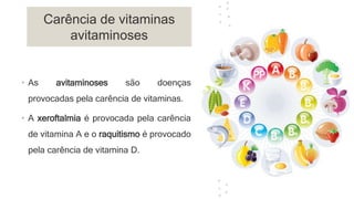 Carência de vitaminas
avitaminoses
• As avitaminoses são doenças
provocadas pela carência de vitaminas.
• A xeroftalmia é provocada pela carência
de vitamina A e o raquitismo é provocado
pela carência de vitamina D.
 