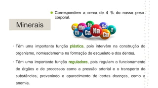 Minerais
• Têm uma importante função plástica, pois intervêm na construção do
organismo, nomeadamente na formação do esqueleto e dos dentes.
• Têm uma importante função reguladora, pois regulam o funcionamento
de órgãos e de processos como a pressão arterial e o transporte de
substâncias, prevenindo o aparecimento de certas doenças, como a
anemia.
Correspondem a cerca de 4 % do nosso peso
corporal.
 