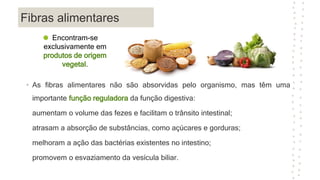 Fibras alimentares
• As fibras alimentares não são absorvidas pelo organismo, mas têm uma
importante função reguladora da função digestiva:
aumentam o volume das fezes e facilitam o trânsito intestinal;
atrasam a absorção de substâncias, como açúcares e gorduras;
melhoram a ação das bactérias existentes no intestino;
promovem o esvaziamento da vesícula biliar.
Encontram-se
exclusivamente em
produtos de origem
vegetal.
 