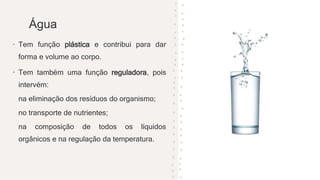 Água
• Tem função plástica e contribui para dar
forma e volume ao corpo.
• Tem também uma função reguladora, pois
intervém:
na eliminação dos resíduos do organismo;
no transporte de nutrientes;
na composição de todos os líquidos
orgânicos e na regulação da temperatura.
 