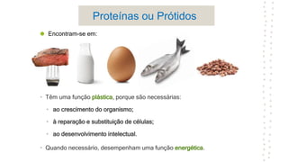 Proteínas ou Prótidos
• Têm uma função plástica, porque são necessárias:
• ao crescimento do organismo;
• à reparação e substituição de células;
• ao desenvolvimento intelectual.
• Quando necessário, desempenham uma função energética.
Encontram-se em:
 