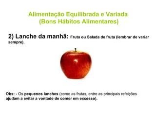 Obs:  - Os  pequenos lanches  (como as frutas, entre as principais refeições  ajudam a evitar a vontade de comer em excesso). 2) Lanche da manhã:  Fruta ou Salada de fruta (lembrar de variar sempre). Alimentação Equilibrada e Variada (Bons Hábitos Alimentares) 
