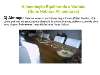 3) Almoço:  Saladas, arroz ou substitutos, leguminosas (feijão, lentilha, etc), carne grelhada ou assada (dê preferência às carnes brancas, peixes), azeite de oliva extra virgem.  Sobremesa:  dê preferência às frutas cítricas. Alimentação Equilibrada e Variada (Bons Hábitos Alimentares) 