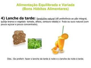 Alimentação Equilibrada e Variada (Bons Hábitos Alimentares) 4) Lanche da tarde:  Sanduíche natural  (dê preferência ao pão integral, queijo branco e vegetais- tomate, alface, cenoura ralada) e  fruta ou  suco natural (com pouco açúcar e pouco concentrado) . Obs.: Se preferir: fazer o lanche da tarde à noite e o lanche da noite à tarde. 