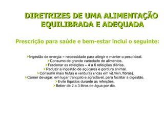  Ingestão de energia = necessidade para atingir e manter o peso ideal.    Consumo de grande variedade de alimentos.    Fracionar as refeições – 4 a 6 refeições diárias.    Reduzir a ingestão de açúcares e gordura animal.    Consumir mais frutas e verduras (ricas em vit./min./fibras).  Comer devagar, em lugar tranqüilo e agradável, para facilitar a digestão.    Evite líquidos durante as refeições.  Beber de 2 a 3 litros de água por dia. Prescrição para saúde e bem-estar inclui o seguinte: DIRETRIZES DE UMA ALIMENTAÇÃO  EQUILIBRADA E ADEQUADA 