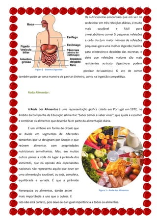 Os nutricionistas concordam que em vez de
                                                       se deleitar em três refeições diárias, é muito
                                                       mais      saudável         e       fácil    para
                                                       o metabolismo comer 5 pequenas refeições
                                                       a cada dia (um maior número de refeições
                                                       pequenas gera uma melhor digestão; facilita
                                                       para o intestino o depósito das excretas; e
                                                       visto que refeições maiores são mais
                                                       resistentes   ao trato     digestivo e     podem
             Figura 2 - Sistema Digestivo
                                                       precisar de laxativos). O ato de comer
também pode ser uma maneira de ganhar dinheiro, como na ingestão competitiva.




       Roda Alimentar:




       A Roda dos Alimentos é uma representação gráfica criada em Portugal em 1977, no
âmbito da Campanha de Educação Alimentar "Saber comer é saber viver", que ajuda a escolher
e combinar os alimentos que deverão fazer parte da alimentação diária.

       É um símbolo em forma de círculo que
se divide em segmentos de diferentes
tamanhos que se designam por Grupos e que
reúnem     alimentos         com        propriedades
nutricionais semelhantes. Mas, em muitos
outros países a roda dá lugar à pirâmide dos
alimentos, que na opinião dos especialistas
nacionais não representa aquilo que deve ser
uma alimentação saudável, ou seja, completa,
equilibrada e variada. É que a pirâmide


hierarquiza os alimentos, dando assim                             Figura 3 – Roda dos Alimentos

mais importância a uns que a outros. E
isto não está correto, pois deve-se dar igual importância a todos os alimentos.
 