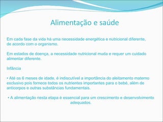 Em cada fase da vida há uma necessidade energética e nutricional diferente, de acordo com o organismo. Em estados de doença, a necessidade nutricional muda e requer um cuidado alimentar diferente. Infância •  Até os 6 meses de idade, é indiscutível a importância do aleitamento materno exclusivo pois fornece todos os nutrientes importantes para o bebé, além de anticorpos e outras substâncias fundamentais. •  A alimentação nesta etapa é essencial para um crescimento e desenvolvimento adequados. 