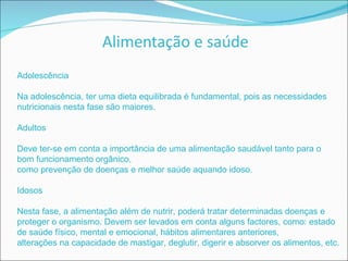 Adolescência Na adolescência, ter uma dieta equilibrada é fundamental, pois as necessidades nutricionais nesta fase são maiores. Adultos Deve ter-se em conta a importância de uma alimentação saudável tanto para o bom funcionamento orgânico, como prevenção de doenças e melhor saúde aquando idoso. Idosos Nesta fase, a alimentação além de nutrir, poderá tratar determinadas doenças e proteger o organismo. Devem ser levados em conta alguns factores, como: estado de saúde físico, mental e emocional, hábitos alimentares anteriores, alterações na capacidade de mastigar, deglutir, digerir e absorver os alimentos, etc. 