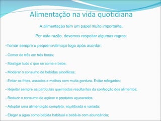 A alimentação tem um papel muito importante. Por esta razão, devemos respeitar algumas regras: -Tomar sempre o pequeno-almoço logo após acordar; - Comer de três em três horas; - Mastigar tudo o que se come e bebe; - Moderar o consumo de bebidas alcoólicas; - Evitar os fritos, assados e molhos com muita gordura. Evitar refogados; - Rejeitar sempre as partículas queimadas resultantes da confecção dos alimentos; - Reduzir o consumo de açúcar e produtos açucarados; - Adoptar uma alimentação completa, equilibrada e variada; - Eleger a água como bebida habitual e bebê-la com abundância; 