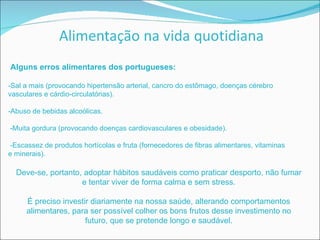 Alguns erros alimentares dos portugueses: -Sal a mais (provocando hipertensão arterial, cancro do estômago, doenças cérebro vasculares e cárdio-circulatórias). -Abuso de bebidas alcoólicas. -Muita gordura (provocando doenças cardiovasculares e obesidade). -Escassez de produtos hortícolas e fruta (fornecedores de fibras alimentares, vitaminas e minerais). Deve-se, portanto, adoptar hábitos saudáveis como praticar desporto, não fumar e tentar viver de forma calma e sem stress. É preciso investir diariamente na nossa saúde, alterando comportamentos alimentares, para ser possível colher os bons frutos desse investimento no futuro, que se pretende longo e saudável. 