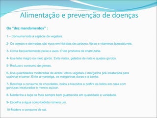 Os “dez mandamentos” : 1 – Consuma toda a espécie de vegetais. 2- Os cereais e derivados são ricos em hidratos de carbono, fibras e vitaminas lipossoluveis. 3- Coma frequentemente peixe e aves. Evite produtos de charcutaria. 4- Use leite magro ou meio gordo. Evite natas, gelados de nata e queijos gordos. 5- Reduza o consumo de gemas. 6- Use quantidades moderadas de azeite, óleos vegetais e margarina poli insaturada para cozinhar e barrar. Evite a manteiga, as margarinas duras e a banha. 7- Restrinja o consumo de chocolates, bolos e biscoitos e prefira os feitos em casa com gorduras insaturadas e menos açúcar. 8- Mantenha a taça de fruta sempre bem guarnecida em quantidade e variedade. 9- Escolha a água como bebida número um. 10-Modere o consumo de sal. 