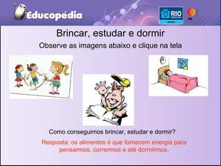 Brincar, estudar e dormir Observe as imagens abaixo e clique na tela Como conseguimos brincar, estudar e dormir? Resposta: os alimentos é que fornecem energia para pensarmos, corrermos e até dormirmos. 
