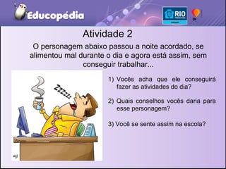 Atividade 2 O personagem abaixo passou a noite acordado, se alimentou mal durante o dia e agora está assim, sem conseguir trabalhar... Vocês acha que ele conseguirá fazer as atividades do dia? 2) Quais conselhos vocês daria para esse personagem? 3) Você se sente assim na escola? 