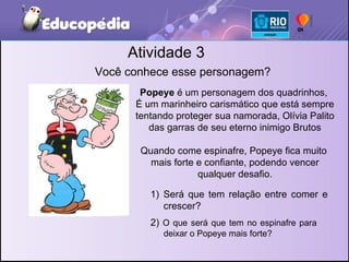 Atividade 3 Você conhece esse personagem? Popeye  é um personagem dos quadrinhos,  É um marinheiro carismático que está sempre tentando proteger sua namorada, Olívia Palito das garras de seu eterno inimigo Brutos Quando come espinafre, Popeye fica muito  mais forte e confiante, podendo vencer qualquer desafio. Será que tem relação entre comer e crescer? 2)  O que será que tem no espinafre para deixar o Popeye mais forte? 